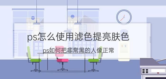 ps怎么使用滤色提亮肤色 ps如何把非常黑的人像正常？